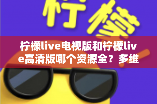柠檬live电视版和柠檬live高清版哪个资源全?多维度深度对比教你选对版本 柠檬live电视版和柠檬live高清版哪个资源全?多维度深度对比教你选对版本