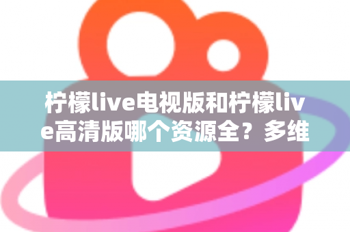 柠檬live电视版和柠檬live高清版哪个资源全?多维度深度对比教你选对版本 柠檬live电视版和柠檬live高清版哪个资源全?多维度深度对比教你选对版本