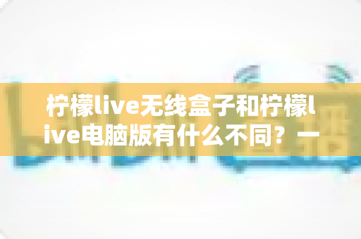 柠檬live无线盒子和柠檬live电脑版有什么不同?一文读懂两大直播方案的核心差异与选购指南 柠檬live无线盒子和柠檬live电脑版有什么不同?一文读懂两大直播方案的核心差异与选购指南