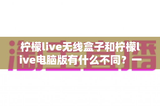 柠檬live无线盒子和柠檬live电脑版有什么不同?一文读懂两大直播方案的核心差异与选购指南 柠檬live无线盒子和柠檬live电脑版有什么不同?一文读懂两大直播方案的核心差异与选购指南