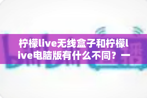 柠檬live无线盒子和柠檬live电脑版有什么不同？一文读懂两大直播方案的核心差异与选购指南