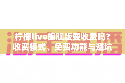 柠檬live旗舰版要收费吗?收费模式、免费功能与避坑指南全解析 柠檬live旗舰版要收费吗?收费模式、免费功能与避坑指南全解析