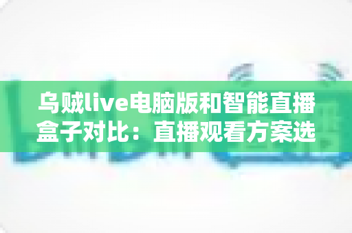 乌贼live电脑版和智能直播盒子对比：直播观看方案选购全指南，帮你找到最适合自己的工具
