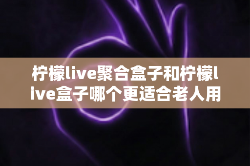 柠檬live聚合盒子和柠檬live盒子哪个更适合老人用?子女为父母选电视软件必看的深度对比指南 柠檬live聚合盒子和柠檬live盒子哪个更适合老人用?子女为父母选电视软件必看的深度对比指南