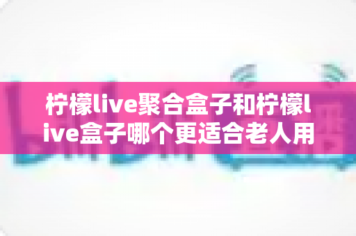 柠檬live聚合盒子和柠檬live盒子哪个更适合老人用?子女为父母选电视软件必看的深度对比指南 柠檬live聚合盒子和柠檬live盒子哪个更适合老人用?子女为父母选电视软件必看的深度对比指南