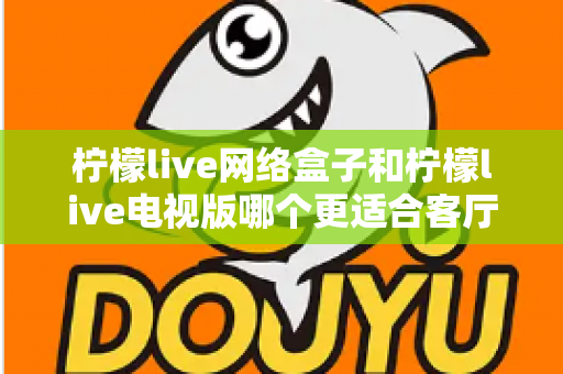 柠檬live网络盒子和柠檬live电视版哪个更适合客厅？一文看懂选购要点与场景对比