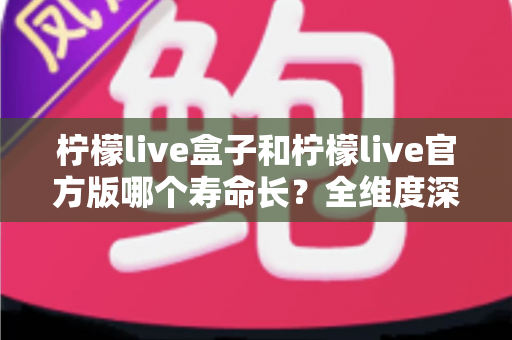 柠檬live盒子和柠檬live官方版哪个寿命长？全维度深度对比解析，帮你选对版本用得更久