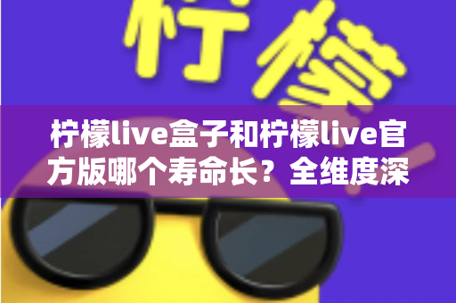 柠檬live盒子和柠檬live官方版哪个寿命长？全维度深度对比解析，帮你选对版本用得更久