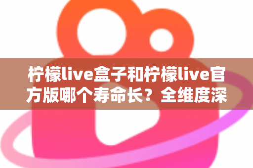 柠檬live盒子和柠檬live官方版哪个寿命长？全维度深度对比解析，帮你选对版本用得更久