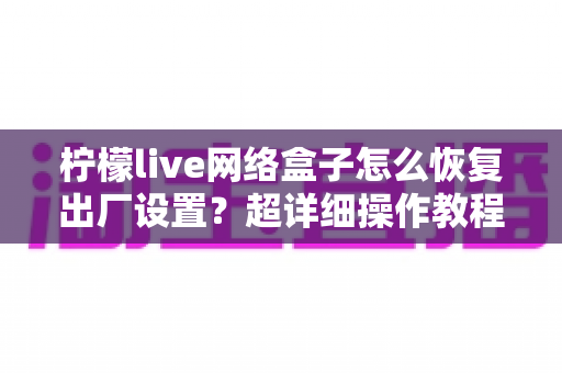 柠檬live网络盒子怎么恢复出厂设置？超详细操作教程与避坑指南全解析
