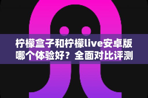 柠檬盒子和柠檬live安卓版哪个体验好?全面对比评测与实用选择指南 柠檬盒子和柠檬live安卓版哪个体验好?全面对比评测与实用选择指南