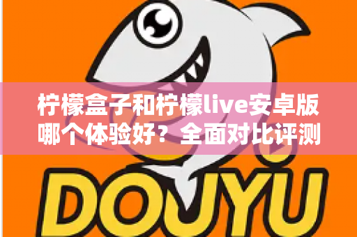 柠檬盒子和柠檬live安卓版哪个体验好?全面对比评测与实用选择指南 柠檬盒子和柠檬live安卓版哪个体验好?全面对比评测与实用选择指南