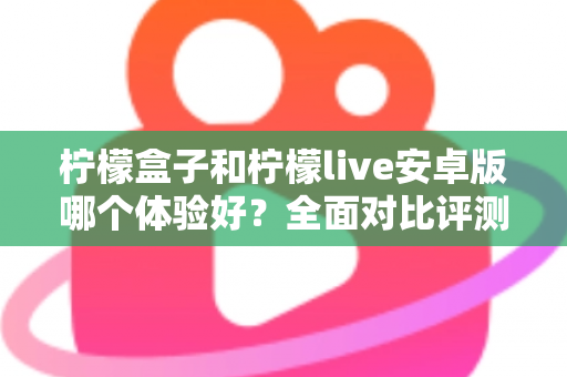柠檬盒子和柠檬live安卓版哪个体验好?全面对比评测与实用选择指南 柠檬盒子和柠檬live安卓版哪个体验好?全面对比评测与实用选择指南