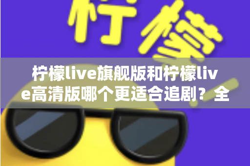柠檬live旗舰版和柠檬live高清版哪个更适合追剧?全面深度对比解析,助你找到最称心的追剧利器 柠檬live旗舰版和柠檬live高清版哪个更适合追剧?全面深度对比解析,助你找到最称心的追剧利器