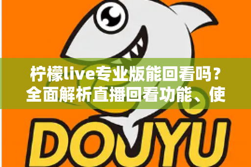 柠檬live专业版能回看吗?全面解析直播回看功能、使用方法与常见问题 柠檬live专业版能回看吗?全面解析直播回看功能、使用方法与常见问题