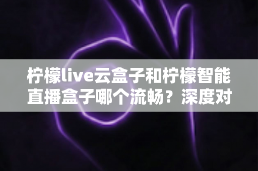 柠檬live云盒子和柠檬智能直播盒子哪个流畅？深度对比帮你选出更顺滑的观影搭档