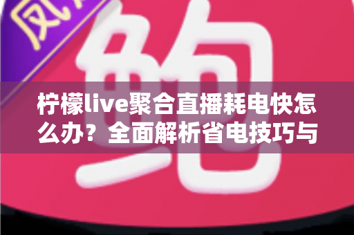 柠檬live聚合直播耗电快怎么办？全面解析省电技巧与实用解决方案