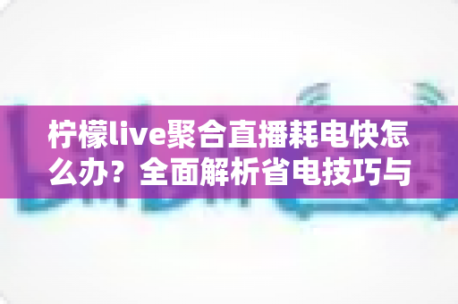 柠檬live聚合直播耗电快怎么办？全面解析省电技巧与实用解决方案