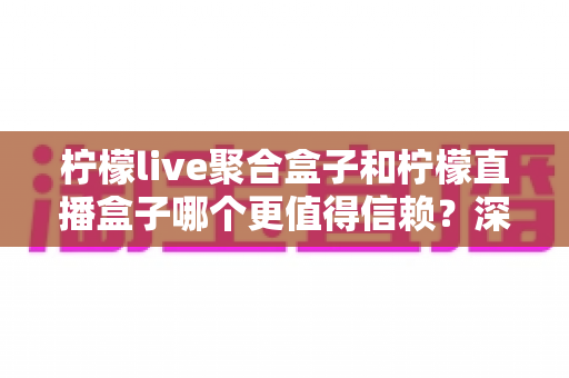 柠檬live聚合盒子和柠檬直播盒子哪个更值得信赖？深度对比评测帮你选出更安心的大屏观影方案