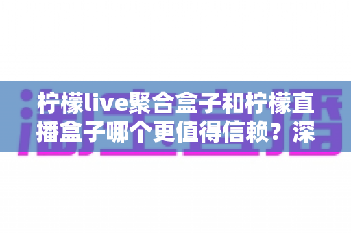 柠檬live聚合盒子和柠檬直播盒子哪个更值得信赖？深度对比评测帮你选出更安心的大屏观影方案