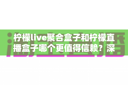 柠檬live聚合盒子和柠檬直播盒子哪个更值得信赖？深度对比评测帮你选出更安心的大屏观影方案