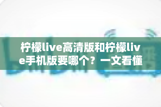 柠檬live高清版和柠檬live手机版要哪个？一文看懂两大版本差异，选对不纠结