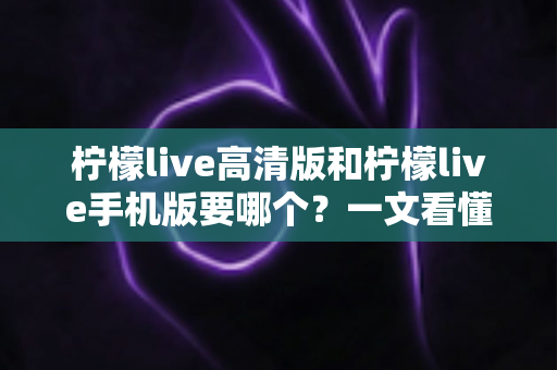 柠檬live高清版和柠檬live手机版要哪个？一文看懂两大版本差异，选对不纠结