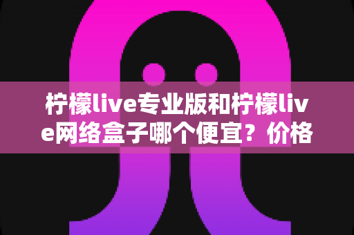 柠檬live专业版和柠檬live网络盒子哪个便宜?价格对比与选购全指南 柠檬live专业版和柠檬live网络盒子哪个便宜?价格对比与选购全指南