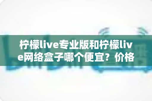 柠檬live专业版和柠檬live网络盒子哪个便宜？价格对比与选购全指南