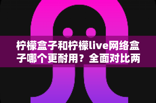 柠檬盒子和柠檬live网络盒子哪个更耐用？全面对比两款热门网络盒子的真实使用寿命与选购指南