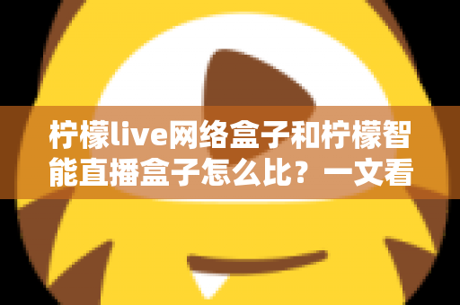 柠檬live网络盒子和柠檬智能直播盒子怎么比?一文看懂两款大屏设备差异,选对家庭观影神器不踩坑 柠檬live网络盒子和柠檬智能直播盒子怎么比?一文看懂两款大屏设备差异,选对家庭观影神器不踩坑