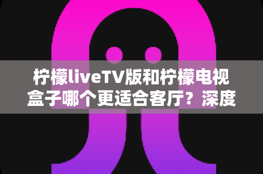 柠檬liveTV版和柠檬电视盒子哪个更适合客厅?深度对比解析助你打造理想家庭影音中心 柠檬liveTV版和柠檬电视盒子哪个更适合客厅?深度对比解析助你打造理想家庭影音中心
