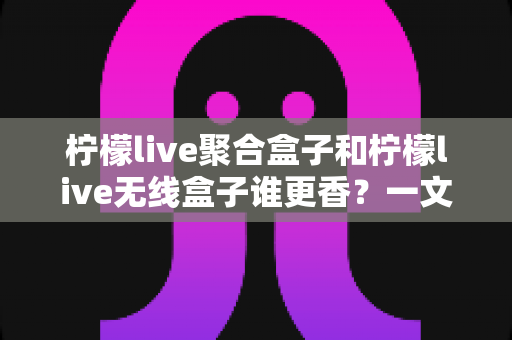 柠檬live聚合盒子和柠檬live无线盒子谁更香?一文看懂差异,选对不踩坑 柠檬live聚合盒子和柠檬live无线盒子谁更香?一文看懂差异,选对不踩坑