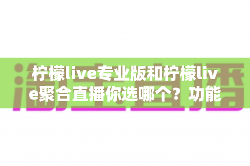 柠檬live专业版和柠檬live聚合直播你选哪个？功能差异与选购指南全解析