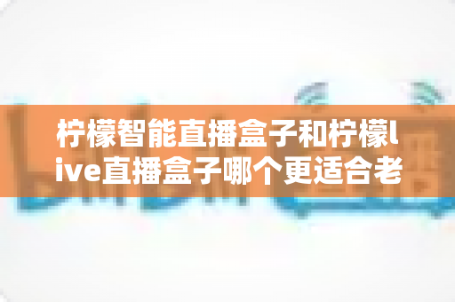 柠檬智能直播盒子和柠檬live直播盒子哪个更适合老人用？一份写给子女的实用选购指南