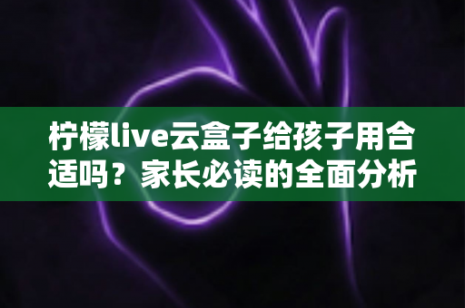 柠檬live云盒子给孩子用合适吗?家长必读的全面分析与使用建议 柠檬live云盒子给孩子用合适吗?家长必读的全面分析与使用建议