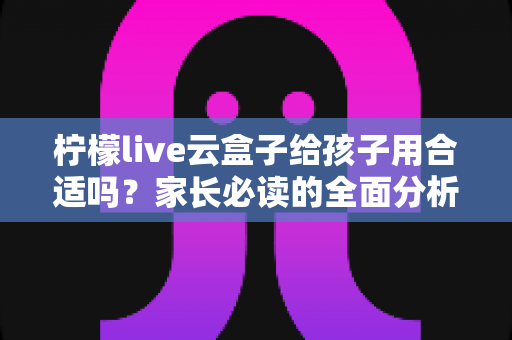 柠檬live云盒子给孩子用合适吗?家长必读的全面分析与使用建议 柠檬live云盒子给孩子用合适吗?家长必读的全面分析与使用建议