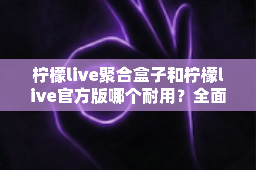 柠檬live聚合盒子和柠檬live官方版哪个耐用?全面对比解析与使用指南 柠檬live聚合盒子和柠檬live官方版哪个耐用?全面对比解析与使用指南