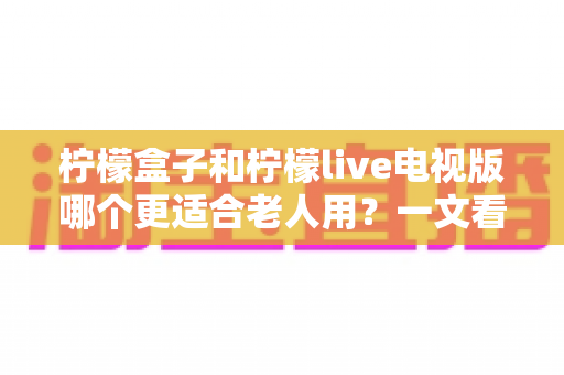 柠檬盒子和柠檬live电视版哪个更适合老人用？一文看懂两大方案差异，帮家里长辈选对省心观影利器