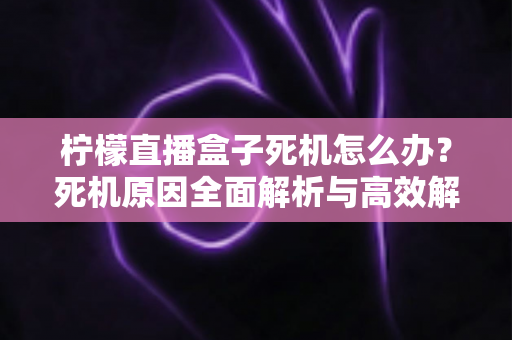 柠檬直播盒子死机怎么办?死机原因全面解析与高效解决方法一文读懂 柠檬直播盒子死机怎么办?死机原因全面解析与高效解决方法一文读懂