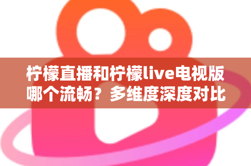 柠檬直播和柠檬live电视版哪个流畅？多维度深度对比帮你选出更佳观看体验