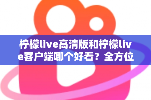 柠檬live高清版和柠檬live客户端哪个好看？全方位视觉与体验深度对比指南