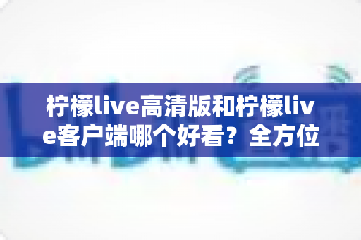 柠檬live高清版和柠檬live客户端哪个好看？全方位视觉与体验深度对比指南