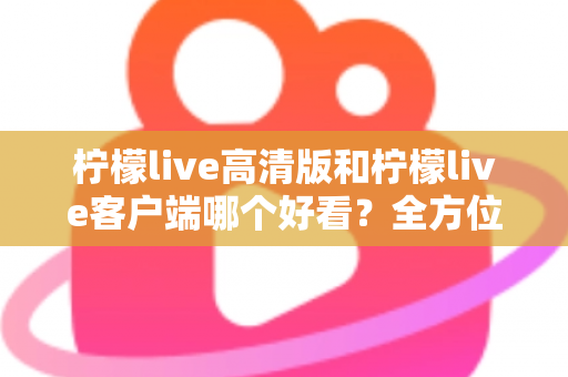 柠檬live高清版和柠檬live客户端哪个好看？全方位视觉与体验深度对比指南