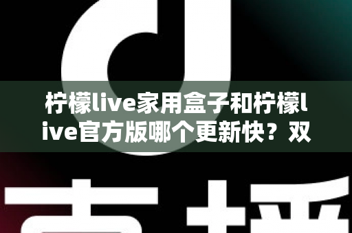 柠檬live家用盒子和柠檬live官方版哪个更新快?双版本更新节奏全解析与实用选择指南 柠檬live家用盒子和柠檬live官方版哪个更新快?双版本更新节奏全解析与实用选择指南