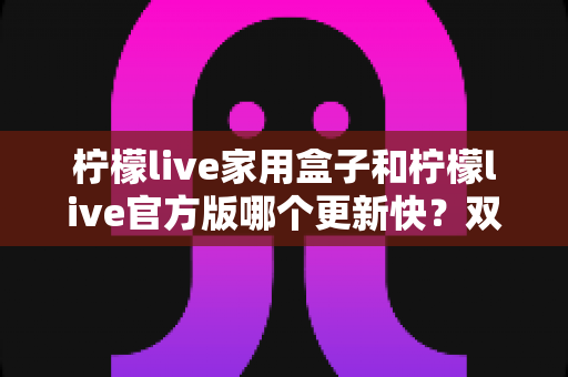 柠檬live家用盒子和柠檬live官方版哪个更新快?双版本更新节奏全解析与实用选择指南 柠檬live家用盒子和柠檬live官方版哪个更新快?双版本更新节奏全解析与实用选择指南