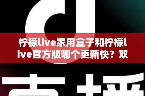 柠檬live家用盒子和柠檬live官方版哪个更新快？双版本更新节奏全解析与实用选择指南