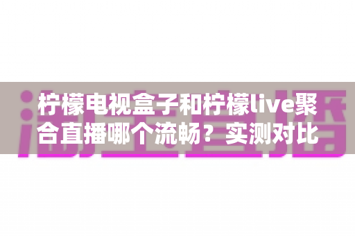 柠檬电视盒子和柠檬live聚合直播哪个流畅？实测对比与选择指南全解析