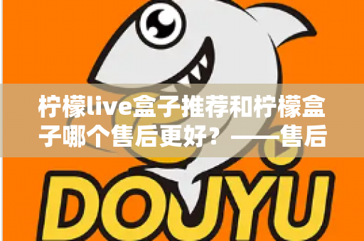 柠檬live盒子推荐和柠檬盒子哪个售后更好?——售后服务全方位深度对比与选购指南 柠檬live盒子推荐和柠檬盒子哪个售后更好?——售后服务全方位深度对比与选购指南
