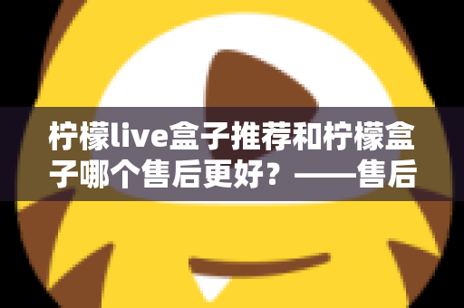 柠檬live盒子推荐和柠檬盒子哪个售后更好？——售后服务全方位深度对比与选购指南
